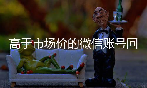 高于市场价的微信账号24小时收微信靠谱回收回收价格表（微信号回收平台交易200）